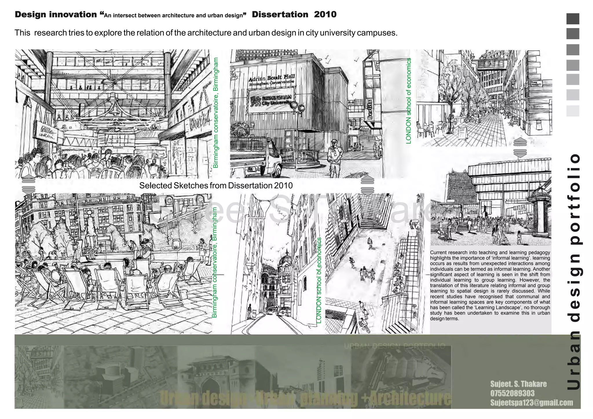 Design innovation “An intersect between architecture and urban design” Dissertation 2010

Selected Sketches from Dissertation 2010

LONDON school of economics

Birmingham conservatoire, Birmingham

Sujeet S Thakare
Current research into teaching and learning pedagogy
highlights the importance of ‘informal learning’. learning
occurs as results from unexpected interactions among
individuals can be termed as informal learning. Another
significant aspect of learning is seen in the shift from
individual learning to group learning. However, the
translation of this literature relating informal and group
learning to spatial design is rarely discussed. While
recent studies have recognised that communal and
informal learning spaces are key components of what
has been called the ‘Learning Landscape’, no thorough
study has been undertaken to examine this in urban
design terms.

Urban design portfolio

LONDON school of economics

Birmingham conservatoire, Birmingham

This research tries to explore the relation of the architecture and urban design in city university campuses.

 