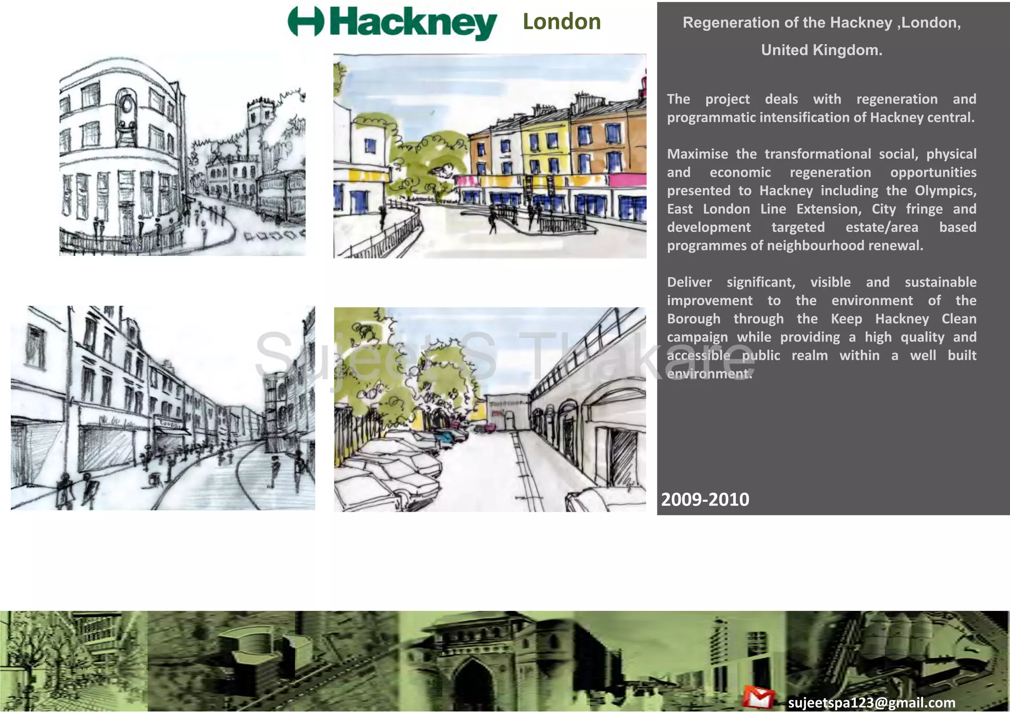 London 

Regeneration of the Hackney ,London,
United Kingdom.
The project deals with regeneration and
programmatic intensification of Hackney central.
Maximise the transformational social, physical
g
pp
and economic regeneration opportunities
presented to Hackney including the Olympics,
East London Line Extension, City fringe and
development targeted estate/area based
programmes of neighbourhood renewal.
Deliver significant, visible and sustainable
improvement to the environment of the
Borough through the Keep Hackney Clean
campaign while providing a high quality and
accessible public realm within a well built
environment.

Sujeet S Thakare
2009‐2010

sujeetspa123@gmail.com

 