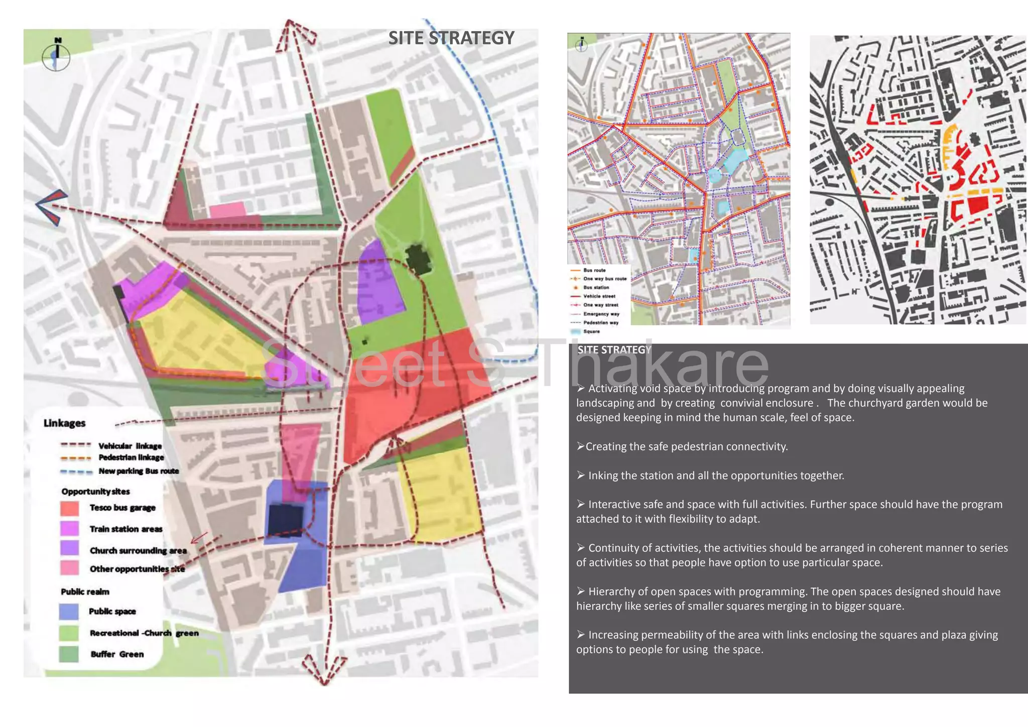 SITE STRATEGY 

Page ‐35

Sujeet S Thakare
SITE STRATEGY 

 Activating void space by introducing program and by doing visually appealing 
landscaping and  by creating  convivial enclosure .   The churchyard garden would be 
designed keeping in mind the human scale, feel of space.
Creating the safe pedestrian connectivity.
 Inking the station and all the opportunities together.
 Interactive safe and space with full activities. Further space should have the program 
attached to it with flexibility to adapt. 
 Continuity of activities, the activities should be arranged in coherent manner to series 
of activities so that people have option to use particular space.
 Hierarchy of open spaces with programming. The open spaces designed should have 
hierarchy like series of smaller squares merging in to bigger square. 
 Increasing permeability of the area with links enclosing the squares and plaza giving
Increasing permeability of the area with links enclosing the squares and plaza giving 
options to people for using  the space. 

 