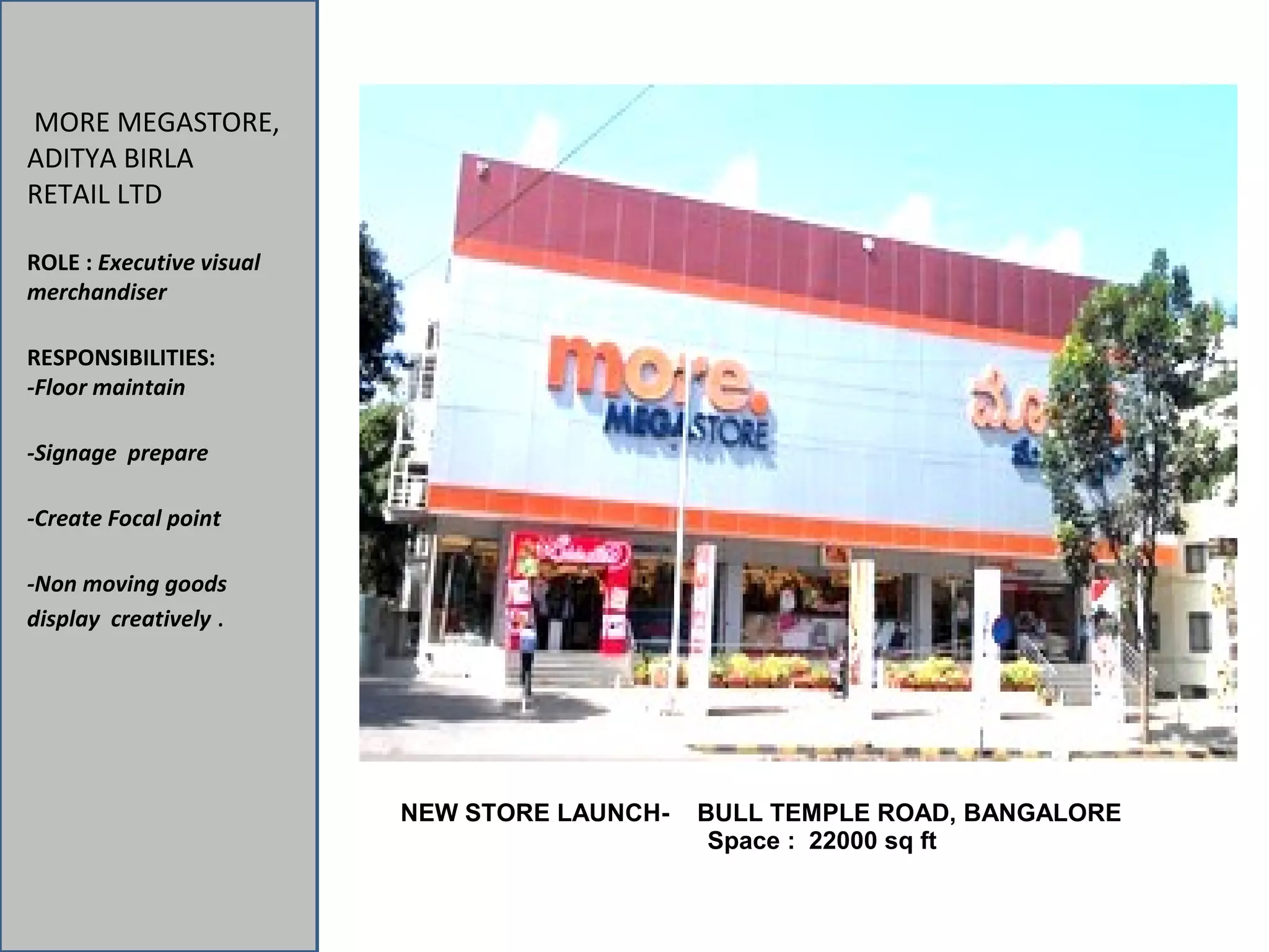 MORE MEGASTORE,
ADITYA BIRLA
RETAIL LTD
ROLE : Executive visual
merchandiser
RESPONSIBILITIES:
-Floor maintain
-Signage prepare
-Create Focal point
-Non moving goods
display creatively .
NEW STORE LAUNCH- BULL TEMPLE ROAD, BANGALORE
Space : 22000 sq ft
 