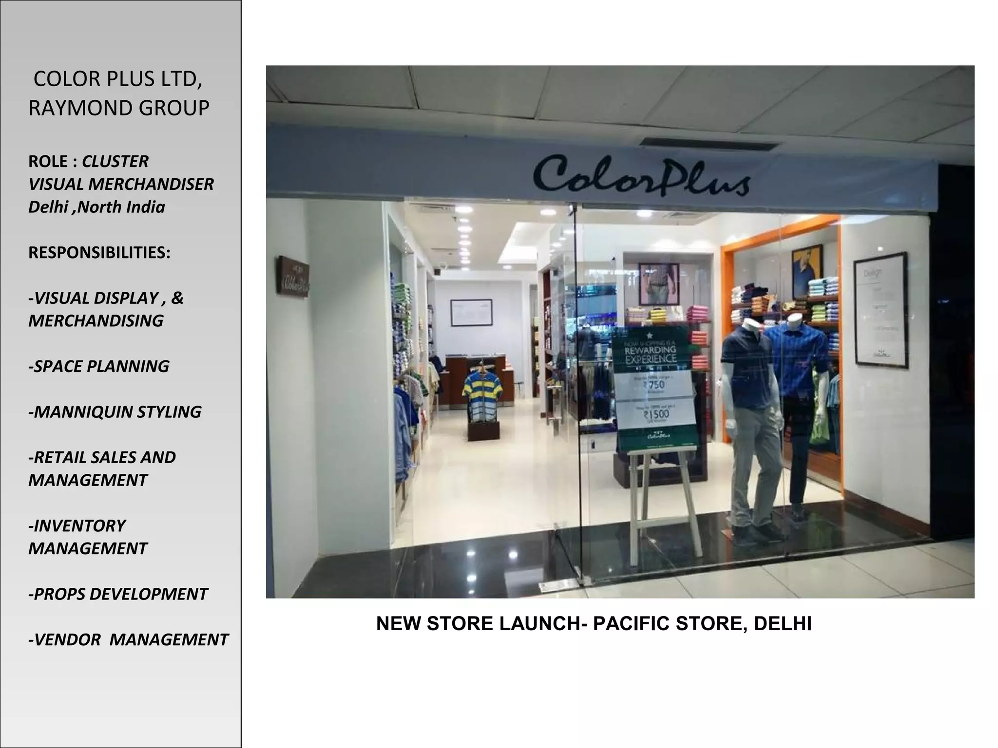 NEW STORE LAUNCH- PACIFIC STORE, DELHI
COLOR PLUS LTD,
RAYMOND GROUP
ROLE : CLUSTER
VISUAL MERCHANDISER
Delhi ,North India
RESPONSIBILITIES:
-VISUAL DISPLAY , &
MERCHANDISING
-SPACE PLANNING
-MANNIQUIN STYLING
-RETAIL SALES AND
MANAGEMENT
-INVENTORY
MANAGEMENT
-PROPS DEVELOPMENT
-VENDOR MANAGEMENT
 