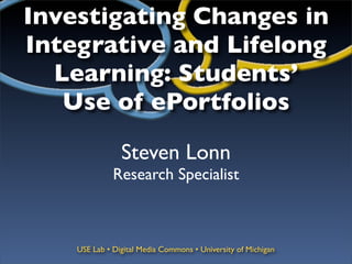 Investigating Changes in
Integrative and Lifelong
  Learning: Students’
   Use of ePortfolios

                Steven Lonn
              Research Specialist



    USE Lab • Digital Media Commons • University of Michigan
 