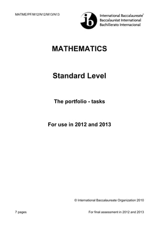 MATME/PF/M12/N12/M13/N13




                   MATHEMATICS


                    Standard Level


                     The portfolio - tasks



                 For use in 2012 and 2013




                             © International Baccalaureate Organization 2010


7 pages                               For final assessment in 2012 and 2013
 