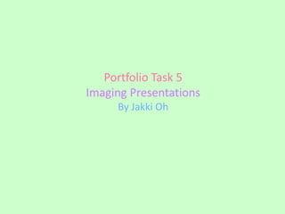 Portfolio Task 5
Imaging Presentations
     By Jakki Oh
 