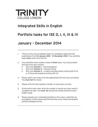 Integrated Skills in English
Portfolio tasks for ISE 0, I, II, III & IV
January – December 2014
1.

These are the only acceptable tasks for candidates taking the ISE
examination from 01 January 2014 – 31 December 2014. Your portfolio
tasks must come from this list.

2.

Your portfolio must contain a total of three tasks. You must present
one task from each section:
•
One from Section 1 — Correspondence
•
One from Section 2 — Factual writing
•
One from Section 3 — Creative and descriptive writing (ISE 0–III)
0
or Critical and analytical writing (ISE IV)

3.

Please select your tasks from the appropriate ISE level you are taking.
You must not mix levels.

4.

Please write the task question number on each piece of work.

5.

At the end of each task, write the number of words you have used to
complete the task. You must not exceed the stated maximum word
length range.

6.

Please present your completed portfolio in the colour-coded file (as
colour coded
provided by Trinity) along with the Portfolio cover sheet and Student
portfolio feedback forms.
forms

 