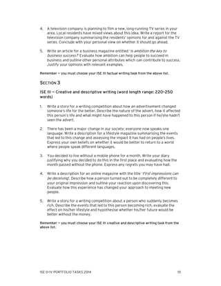 4.

A television company is planning to film a new, long-running TV series in your
area. Local residents have mixed views about this idea. Write a report for the
television company summarising the residents’ opinions for and against the TV
series. Conclude with your personal view on whether it should go ahead.

5.

Write an article for a business magazine entitled ‘Is ambition the key to
business success?’ Evaluate how ambition can help people to succeed in
business and outline other personal attributes which can contribute to success.
Justify your opinions with relevant examples.

Remember — you must choose your ISE III factual writing task from the above list.

SECTION 3
ISE III — Creative and descriptive writing (word length range: 220–250
words)
1.

Write a story for a writing competition about how an advertisement changed
someone’s life for the better. Describe the nature of the advert, how it affected
this person’s life and what might have happened to this person if he/she hadn’t
seen the advert.

2.

There has been a major change in our society: everyone now speaks one
language. Write a description for a lifestyle magazine summarising the events
that led to this change and assessing the impact it has had on people’s lives.
Express your own beliefs on whether it would be better to return to a world
where people speak different languages.

3.

You decided to live without a mobile phone for a month. Write your diary
justifying why you decided to do this in the first place and evaluating how the
month passed without the phone. Express any regrets you may have had.

4.

Write a description for an online magazine with the title ‘First impressions can
be deceiving’. Describe how a person turned out to be completely different to
your original impression and outline your reaction upon discovering this.
Evaluate how this experience has changed your approach to meeting new
people.

5.

Write a story for a writing competition about a person who suddenly becomes
rich. Describe the events that led to this person becoming rich, evaluate the
effect on his/her lifestyle and hypothesise whether his/her future would be
better without the money.

Remember — you must choose your ISE III creative and descriptive writing task from the
above list.

ISE 0–IV PORTFOLIO TASKS 2014

10

 