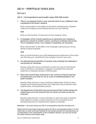 ISE IV — PORTFOLIO TASKS 2014
SECTION 1
ISE IV — Correspondence (word length range: 300–350 words)
1.

There is an unpopular family in your area and some of your neighbours have
complained to the family’s landlord.
Write a formal letter to the landlord of the family challenging the complaints
made by the neighbours and implying that they are over-reacting.
AND
Write an informal letter of reassurance to the unpopular family.

2.

A newspaper article recently quoted you as saying that your company is
planning to relocate to another country, resulting in hundreds of job losses.
This is completely untrue. Your company is expanding, not relocating.
Write a formal letter to the editor of the newspaper expressing your strong
dismay at being misquoted.
AND
Write an informal email to your staff downplaying the significance of the article
and affirming your commitment to the company’s future in your area.

3.

It is believed that the benefits of overseas study outweigh the challenges it
may present for individuals.
Develop a blog with various contributors in which the value of international
study is affirmed, a contradictory viewpoint is presented and a personal
experience of studying overseas is reflected upon.

4.

Plans have recently been announced in your country to impose massively
increased taxes on private car use as a way of compelling people to use
public transport.
Develop a blog with two or more contributors debating the wisdom of these
changes and evaluating what effects they might have. Discuss whether there
might be other, more preferable solutions.

5.

The Department of Education have just announced that climate change and
related topics are to be removed from the school curriculum as they are
irrelevant.
Develop a blog with two or more contributors in which the value of studying
these subjects is stated, a counter-argument to this is presented and an
individual experience of studying these subjects is evaluated.

Remember — you must choose your ISE IV correspondence task from the above list.
Please note the word length range given above for ISE IV correspondence tasks is for the
whole task e.g. letter and email. Dividing the word length between the individual pieces of
correspondence is the responsibility of each candidate. However, you must not exceed
the stated maximum word length range.
ISE 0–IV PORTFOLIO TASKS 2014

11

 
