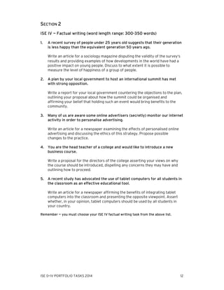 SECTION 2
ISE IV — Factual writing (word length range: 300-350 words)
1.

A recent survey of people under 25 years old suggests that their generation
is less happy than the equivalent generation 50 years ago.
Write an article for a sociology magazine disputing the validity of the survey’s
results and providing examples of how developments in the world have had a
positive impact on young people. Discuss to what extent it is possible to
measure the level of happiness of a group of people.

2.

A plan by your local government to host an international summit has met
with strong opposition.
Write a report for your local government countering the objections to the plan,
outlining your proposal about how the summit could be organised and
affirming your belief that holding such an event would bring benefits to the
community.

3.

Many of us are aware some online advertisers (secretly) monitor our internet
activity in order to personalise advertising.
Write an article for a newspaper examining the effects of personalised online
advertising and discussing the ethics of this strategy. Propose possible
changes to the practice.

4.

You are the head teacher of a college and would like to introduce a new
business course.
Write a proposal for the directors of the college asserting your views on why
the course should be introduced, dispelling any concerns they may have and
outlining how to proceed.

5.

A recent study has advocated the use of tablet computers for all students in
the classroom as an effective educational tool.
Write an article for a newspaper affirming the benefits of integrating tablet
computers into the classroom and presenting the opposite viewpoint. Assert
whether, in your opinion, tablet computers should be used by all students in
your country.

Remember — you must choose your ISE IV factual writing task from the above list.

ISE 0–IV PORTFOLIO TASKS 2014

12

 