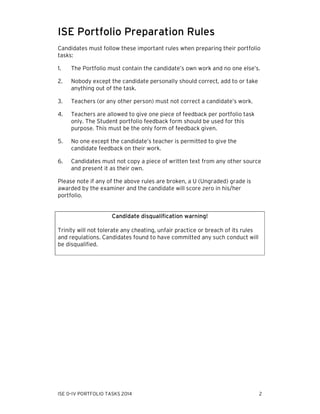 ISE Portfolio Preparation Rules
Candidates must follow these important rules when preparing their portfolio
tasks:
1.

The Portfolio must contain the candidate’s own work and no one else’s.

2.

Nobody except the candidate personally should correct, add to or take
anything out of the task.

3.

Teachers (or any other person) must not correct a candidate’s work.

4.

Teachers are allowed to give one piece of feedback per portfolio task
only. The Student portfolio feedback form should be used for this
purpose. This must be the only form of feedback given.

5.

No one except the candidate’s teacher is permitted to give the
candidate feedback on their work.

6.

Candidates must not copy a piece of written text from any other source
and present it as their own.

Please note if any of the above rules are broken, a U (Ungraded) grade is
awarded by the examiner and the candidate will score zero in his/her
portfolio.

Candidate disqualification warning!
Trinity will not tolerate any cheating, unfair practice or breach of its rules
and regulations. Candidates found to have committed any such conduct will
be disqualified.

ISE 0–IV PORTFOLIO TASKS 2014

2

 