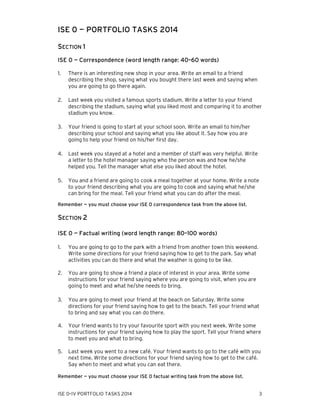 ISE 0 — PORTFOLIO TASKS 2014
SECTION 1
ISE 0 — Correspondence (word length range: 40–60 words)
1.

There is an interesting new shop in your area. Write an email to a friend
describing the shop, saying what you bought there last week and saying when
you are going to go there again.

2.

Last week you visited a famous sports stadium. Write a letter to your friend
describing the stadium, saying what you liked most and comparing it to another
stadium you know.

3.

Your friend is going to start at your school soon. Write an email to him/her
describing your school and saying what you like about it. Say how you are
going to help your friend on his/her first day.

4.

Last week you stayed at a hotel and a member of staff was very helpful. Write
a letter to the hotel manager saying who the person was and how he/she
helped you. Tell the manager what else you liked about the hotel.

5.

You and a friend are going to cook a meal together at your home. Write a note
to your friend describing what you are going to cook and saying what he/she
can bring for the meal. Tell your friend what you can do after the meal.

Remember — you must choose your ISE 0 correspondence task from the above list.

SECTION 2
ISE 0 — Factual writing (word length range: 80–100 words)
1.

You are going to go to the park with a friend from another town this weekend.
Write some directions for your friend saying how to get to the park. Say what
activities you can do there and what the weather is going to be like.

2.

You are going to show a friend a place of interest in your area. Write some
instructions for your friend saying where you are going to visit, when you are
going to meet and what he/she needs to bring.

3.

You are going to meet your friend at the beach on Saturday. Write some
directions for your friend saying how to get to the beach. Tell your friend what
to bring and say what you can do there.

4.

Your friend wants to try your favourite sport with you next week. Write some
instructions for your friend saying how to play the sport. Tell your friend where
to meet you and what to bring.

5.

Last week you went to a new café. Your friend wants to go to the café with you
next time. Write some directions for your friend saying how to get to the café.
Say when to meet and what you can eat there.

Remember — you must choose your ISE 0 factual writing task from the above list.

ISE 0–IV PORTFOLIO TASKS 2014

3

 