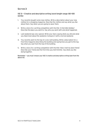 SECTION 3
ISE 0 — Creative and descriptive writing (word length range: 80–100
words)
1.

You recently bought some new clothes. Write a description about your new
clothes for a shopping magazine. Describe the clothes and say what you like
about them. Say when you are going to wear them.

2.

Write a story for a writing competition with the title 'A Horrible Holiday'.
Describe the place you went to. Say who you went with and what happened.

3.

Last weekend was very special. Write your diary saying what you did and what
you liked most about the weekend. Compare it with a normal weekend.

4.

You recently went to the top of a very tall building. Write a description for a
free-time magazine describing the building and saying how you got to the top.
Say what you saw from the top of the building.

5.

Write a story for a writing competition with the title ‘How I met my best friend’.
Describe your friend and the first time you met him/her. Say what you like
doing together.

Remember — you must choose your ISE 0 creative and descriptive writing task from the
above list.

ISE 0–IV PORTFOLIO TASKS 2014

4

 