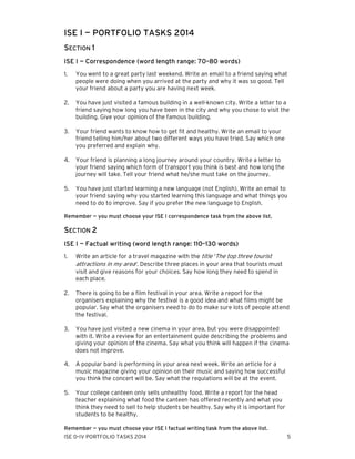 ISE I — PORTFOLIO TASKS 2014
SECTION 1
ISE I — Correspondence (word length range: 70–80 words)
1.

You went to a great party last weekend. Write an email to a friend saying what
people were doing when you arrived at the party and why it was so good. Tell
your friend about a party you are having next week.

2.

You have just visited a famous building in a well-known city. Write a letter to a
friend saying how long you have been in the city and why you chose to visit the
building. Give your opinion of the famous building.

3.

Your friend wants to know how to get fit and healthy. Write an email to your
friend telling him/her about two different ways you have tried. Say which one
you preferred and explain why.

4.

Your friend is planning a long journey around your country. Write a letter to
your friend saying which form of transport you think is best and how long the
journey will take. Tell your friend what he/she must take on the journey.

5.

You have just started learning a new language (not English). Write an email to
your friend saying why you started learning this language and what things you
need to do to improve. Say if you prefer the new language to English.

Remember — you must choose your ISE I correspondence task from the above list.

SECTION 2
ISE I — Factual writing (word length range: 110–130 words)
1.

Write an article for a travel magazine with the title ‘The top three tourist
attractions in my area’. Describe three places in your area that tourists must
visit and give reasons for your choices. Say how long they need to spend in
each place.

2.

There is going to be a film festival in your area. Write a report for the
organisers explaining why the festival is a good idea and what films might be
popular. Say what the organisers need to do to make sure lots of people attend
the festival.

3.

You have just visited a new cinema in your area, but you were disappointed
with it. Write a review for an entertainment guide describing the problems and
giving your opinion of the cinema. Say what you think will happen if the cinema
does not improve.

4.

A popular band is performing in your area next week. Write an article for a
music magazine giving your opinion on their music and saying how successful
you think the concert will be. Say what the regulations will be at the event.

5.

Your college canteen only sells unhealthy food. Write a report for the head
teacher explaining what food the canteen has offered recently and what you
think they need to sell to help students be healthy. Say why it is important for
students to be healthy.

Remember — you must choose your ISE I factual writing task from the above list.
ISE 0–IV PORTFOLIO TASKS 2014

5

 