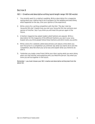 SECTION 3
ISE I — Creative and descriptive writing (word length range: 110–130 words)
1.

You recently went to a relative’s wedding. Write a description for a magazine
saying what your relative had to do to prepare for the wedding and describing
what happened on the day. Give your opinion of the experience.

2.

Write a story for a writing competition with the title ‘The day I met my
favourite film star’. Explain how you met your favourite film star and give your
opinion of him/her. Say if you think you will meet this person again in the
future.

3.

A fashion magazine has asked readers what fashions are popular. Write a
description for the magazine of the different fashions you see in your area.
Explain why you think people follow these fashions and which styles you prefer.

4.

Write a story for a website called www.winners.com about a time when you
won first prize in a competition you entered. Say what you had to do to win the
competition, describe what your prize was and explain what you intend to do
with it.

5.

Yesterday you made a new friend. Write your diary saying what you were doing
when you met him/her and explaining why you liked this person. Say what you
think you will do together in the future.

Remember — you must choose your ISE I creative and descriptive writing task from the
above list.

ISE 0–IV PORTFOLIO TASKS 2014

6

 