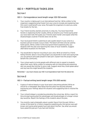 ISE II — PORTFOLIO TASKS 2014
SECTION 1
ISE II — Correspondence (word length range: 120–150 words)
1.

Your country is taking part in an international food fair. Write a letter to the
organisers suggesting what foods from your area to include and explaining how
this event could benefit your area. Persuade the organisers to send you some
free tickets for the fair.

2.

Your friend recently started university in a big city. You have heard that
he/she is neglecting his/her studies. Write an email to your friend saying what
you have been told. Persuade your friend to work harder and explain what the
disadvantages could be if he/she does not do this.

3.

Your local government is planning to sell a public beach in your area to a
business person to build a luxury hotel. The beach will then only be used by
hotel guests. Write a letter to the local government explaining why you
disagree with the plan and reporting the views of local residents. Suggest
alternative locations for the hotel.

4.

You would like to improve recycling in your area. Write an email to a friend
telling him/her about a recycling project you would like to start and saying how
you are going to persuade people to take part. Explain how the project might
benefit the community.

5.

Your school wants to invite people with different jobs to speak to students
about their work. Write a letter to someone with an interesting job explaining
why you would like him/her to give a talk. Suggest what they could speak about
and say how this might benefit the students.

Remember — you must choose your ISE II correspondence task from the above list.

SECTION 2
ISE II — Factual writing (word length range: 170–200 words)
1.

A place of natural beauty in your local area is becoming polluted. Write an
article for a newspaper describing how this place has become polluted,
expressing your feelings about the situation and suggesting how to resolve the
problem.

2.

Your school/college is considering extending the school day. Write a report for
the principal saying what the advantages and disadvantages of a longer school
day would be. Report the feelings of the students about the plan.

3.

You recently read a biography about a public figure from the past. Write a
review of the book for a history magazine explaining why this person was well
known and saying what people have said about him/her. Say what you would
have asked this person if you had met him/her.

ISE 0–IV PORTFOLIO TASKS 2014

7

 