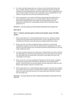 4.

It is often said that people who live in cities are less friendly than those who
live in villages. Write an article for a website called www.citylife.com giving
examples of unfriendly behaviour you have observed in cities, suggesting some
ways in which people who live in cities could show more consideration for one
another and say how you think this could benefit society.

5.

Some companies in your area are offering young people the opportunity to
gain unpaid work experience for six months. Write a report for the local
government highlighting the advantages and disadvantages the work
experience would have for young people. State how the companies might
benefit from it.

Remember — you must choose your ISE II factual writing task from the above list.

SECTION 3
ISE II — Creative and descriptive writing (word length range: 170–200
words)
1.

Write a description for a travel website about one of your national customs
saying how long people have been doing this custom, explaining how it has
changed over the years and expressing your feelings about this custom.

2.

Write a story for a writing competition about a decision you made that
completely changed your life. Describe what decision changed your life, what
effects it has had and how your life would have been totally different if you had
made a different choice.

3.

You have recently moved to your ideal city or village. Write your diary outlining
the advantages of living there and comparing it to the place where you used to
live. Speculate how you would feel if you had to move away from your new
city/village in the future.

4.

Write a story for a writing competition that begins with the words, ‘Suddenly,
we heard a strange noise and looked up. We’d never seen anything like it
before.' Describe what you saw and explain how the experience made you feel.
Report other people’s opinions on what it was.

5.

Write a description for a school/college magazine about a teacher who inspired
you. Explain how this teacher inspired his/her students, what influence he/she
had on you personally and how your life would have been different if he/she
had not taught you.

Remember — you must choose your ISE II creative and descriptive writing task from the
above list.

ISE 0–IV PORTFOLIO TASKS 2014

8

 