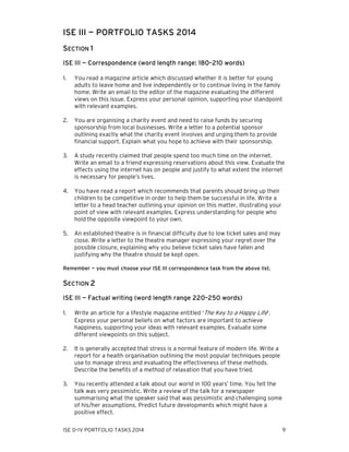 ISE III — PORTFOLIO TASKS 2014
SECTION 1
ISE III — Correspondence (word length range: 180–210 words)
1.

You read a magazine article which discussed whether it is better for young
adults to leave home and live independently or to continue living in the family
home. Write an email to the editor of the magazine evaluating the different
views on this issue. Express your personal opinion, supporting your standpoint
with relevant examples.

2.

You are organising a charity event and need to raise funds by securing
sponsorship from local businesses. Write a letter to a potential sponsor
outlining exactly what the charity event involves and urging them to provide
financial support. Explain what you hope to achieve with their sponsorship.

3.

A study recently claimed that people spend too much time on the internet.
Write an email to a friend expressing reservations about this view. Evaluate the
effects using the internet has on people and justify to what extent the internet
is necessary for people’s lives.

4.

You have read a report which recommends that parents should bring up their
children to be competitive in order to help them be successful in life. Write a
letter to a head teacher outlining your opinion on this matter, illustrating your
point of view with relevant examples. Express understanding for people who
hold the opposite viewpoint to your own.

5.

An established theatre is in financial difficulty due to low ticket sales and may
close. Write a letter to the theatre manager expressing your regret over the
possible closure, explaining why you believe ticket sales have fallen and
justifying why the theatre should be kept open.

Remember — you must choose your ISE III correspondence task from the above list.

SECTION 2
ISE III — Factual writing (word length range 220–250 words)
1.

Write an article for a lifestyle magazine entitled ‘The Key to a Happy Life’.
Express your personal beliefs on what factors are important to achieve
happiness, supporting your ideas with relevant examples. Evaluate some
different viewpoints on this subject.

2.

It is generally accepted that stress is a normal feature of modern life. Write a
report for a health organisation outlining the most popular techniques people
use to manage stress and evaluating the effectiveness of these methods.
Describe the benefits of a method of relaxation that you have tried.

3.

You recently attended a talk about our world in 100 years’ time. You felt the
talk was very pessimistic. Write a review of the talk for a newspaper
summarising what the speaker said that was pessimistic and challenging some
of his/her assumptions. Predict future developments which might have a
positive effect.

ISE 0–IV PORTFOLIO TASKS 2014

9

 
