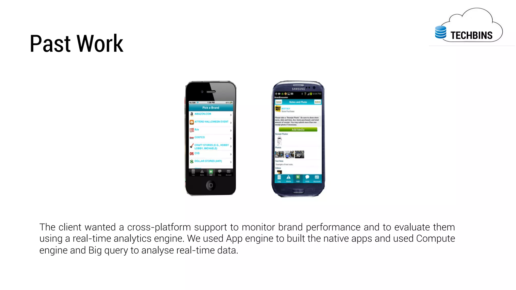 The client wanted a cross-platform support to monitor brand performance and to evaluate them
using a real-time analytics engine. We used App engine to built the native apps and used Compute
engine and Big query to analyse real-time data.
Past Work
 