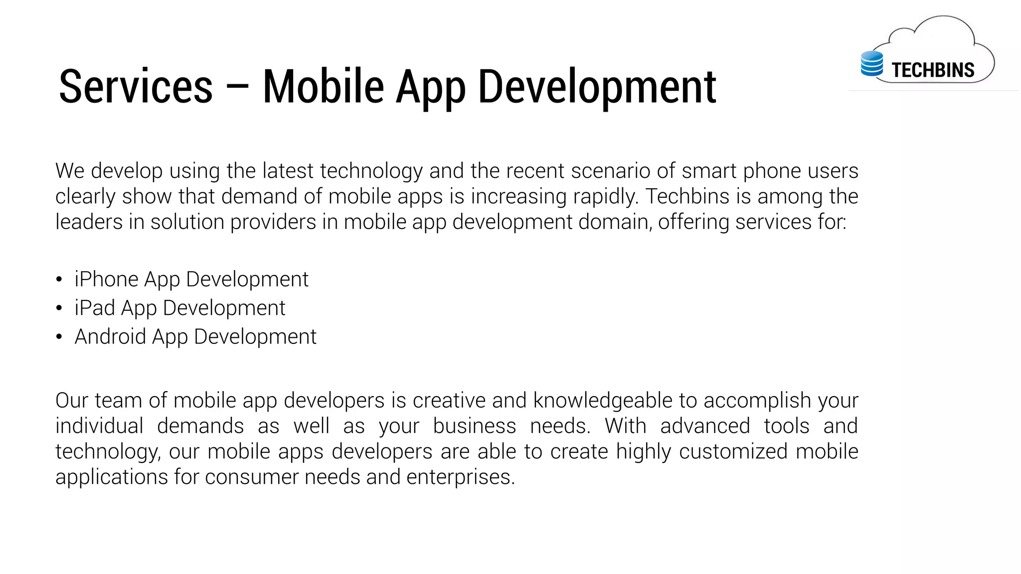 Services – Mobile App Development
We develop using the latest technology and the recent scenario of smart phone users
clearly show that demand of mobile apps is increasing rapidly. Techbins is among the
leaders in solution providers in mobile app development domain, offering services for:
•  iPhone App Development
•  iPad App Development
•  Android App Development
Our team of mobile app developers is creative and knowledgeable to accomplish your
individual demands as well as your business needs. With advanced tools and
technology, our mobile apps developers are able to create highly customized mobile
applications for consumer needs and enterprises.
 