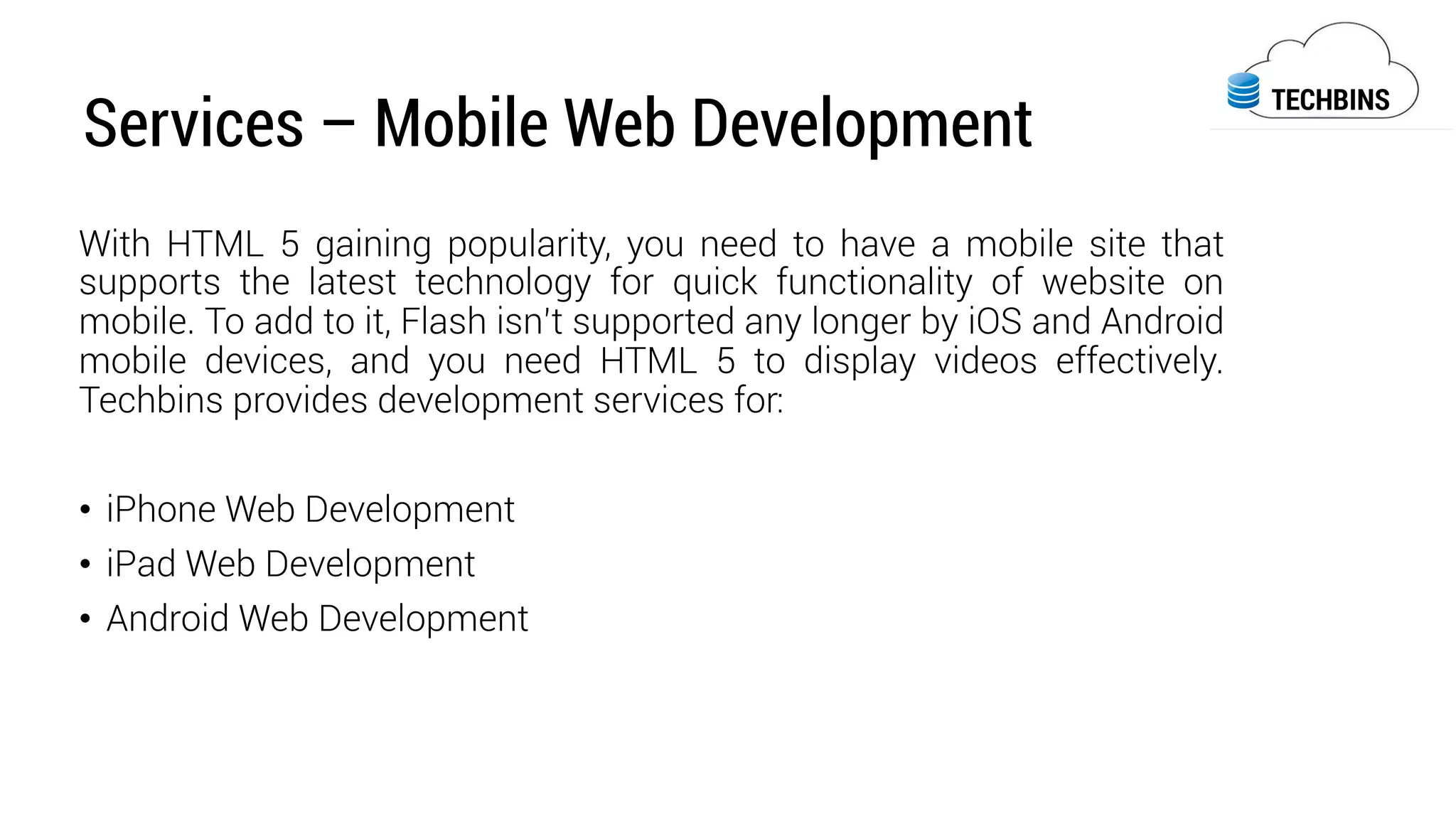 Services – Mobile Web Development
With HTML 5 gaining popularity, you need to have a mobile site that
supports the latest technology for quick functionality of website on
mobile. To add to it, Flash isn’t supported any longer by iOS and Android
mobile devices, and you need HTML 5 to display videos effectively.
Techbins provides development services for:
•  iPhone Web Development
•  iPad Web Development
•  Android Web Development	
  
 