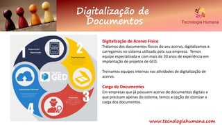 Digitalização de
Documentos
www.tecnologiahumana.com
Digitalização de Acervo Físico
Tratamos dos documentos físicos do seu acervo, digitalizamos e
carregamos no sistema utilizado pela sua empresa. Temos
equipe especializada e com mais de 20 anos de experiência em
implantação de projetos de GED.
Treinamos equipes internas nas atividades de digitalização de
acervo.
Carga de Documentos
Em empresas que já possuem acervo de documentos digitais e
que precisam apenas do sistema, temos a opção de otimizar a
carga dos documentos.
 