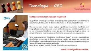Tecnologia - GED
www.tecnologiahumana.com
Gestão documental completa com Taugor GED
Taugor® tem uma solução completa para você que deseja organizar suas informações
documentais, tanto a partir de documentos físicos ou de arquivos eletrônicos.
Oferece interfaces simples para a captura e gestão de documentos eletrônicos com
integração de qualquer scanner, em um ambiente seguro e controlado, podendo ser
na sua empresa ou locação na nuvem que permitirá à sua organização o acesso e o
compartilhamento instantâneo do conhecimento armazenado em documentos.
Tanto para documentos físicos como eletrônicos, a Taugor® fornece a capacidade de
classificá-los e inseri-los de forma simples e rápida; seja desde as interfaces de
digitalização e importação ou simplesmente salvando os documentos diretamente no
Taugor GED a partir de qualquer aplicação.
Basta ter um browser como IE, FireFox, Google Chrome entre outros.
 