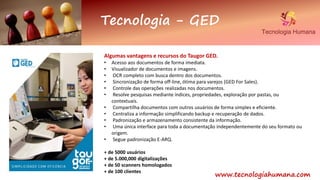 Tecnologia - GED
www.tecnologiahumana.com
Algumas vantagens e recursos do Taugor GED.
• Acesso aos documentos de forma imediata.
• Visualizador de documentos e imagens.
• OCR completo com busca dentro dos documentos.
• Sincronização de forma off-line, ótima para varejos (GED For Sales).
• Controle das operações realizadas nos documentos.
• Resolve pesquisas mediante índices, propriedades, exploração por pastas, ou
contextuais.
• Compartilha documentos com outros usuários de forma simples e eficiente.
• Centraliza a informação simplificando backup e recuperação de dados.
• Padronização e armazenamento consistente da informação.
• Uma única interface para toda a documentação independentemente do seu formato ou
origem.
• Segue padronização E-ARQ.
+ de 5000 usuários
+ de 5.000,000 digitalizações
+ de 50 scanners homologados
+ de 100 clientes
 