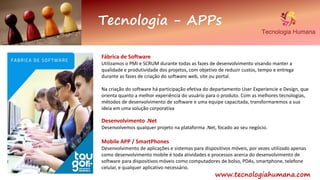 Fábrica de Software
Utilizamos o PMI e SCRUM durante todas as fazes de desenvolvimento visando manter a
qualidade e produtividade dos projetos, com objetivo de reduzir custos, tempo e entrega
durante as fases de criação do software web, site ou portal.
Na criação do software há participação efetiva do departamento User Experiencie e Design, que
orienta quanto a melhor experiência do usuário para o produto. Com as melhores tecnologias,
métodos de desenvolvimento de software e uma equipe capacitada, transformaremos a sua
ideia em uma solução corporativa
Desenvolvimento .Net
Desenvolvemos qualquer projeto na plataforma .Net, focado ao seu negócio.
Mobile APP / SmartPhones
Desenvolvimento de aplicações e sistemas para dispositivos móveis, por vezes utilizado apenas
como desenvolvimento mobile é toda atividades e processos acerca do desenvolvimento de
software para dispositivos móveis como computadores de bolso, PDAs, smartphone, telefone
celular, e qualquer aplicativo necessário.
Tecnologia - APPs
www.tecnologiahumana.com
 