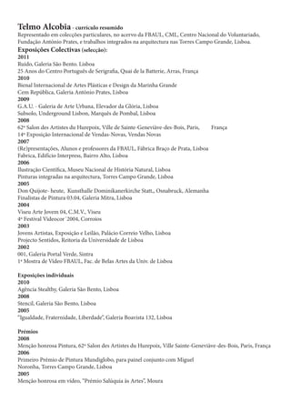 Telmo Alcobia - currículo resumido
Representado em colecções particulares, no acervo da FBAUL, CML, Centro Nacional do Voluntariado,
Fundação António Prates, e trabalhos integrados na arquitectura nas Torres Campo Grande, Lisboa.
Exposições Colectivas (selecção):
2011
Ruído, Galeria São Bento. Lisboa
25 Anos do Centro Português de Serigrafia, Quai de la Batterie, Arras, França
2010
Bienal Internacional de Artes Plásticas e Design da Marinha Grande
Cem República, Galeria António Prates, Lisboa
2009
G.A.U. - Galeria de Arte Urbana, Elevador da Glória, Lisboa
Subsolo, Underground Lisbon, Marquês de Pombal, Lisboa
2008
62º Salon des Artistes du Hurepoix, Ville de Sainte-Geneviàve-des-Bois, Paris,  França
14º Exposição Internacional de Vendas-Novas, Vendas Novas
2007
(Re)presentações, Alunos e professores da FBAUL, Fábrica Braço de Prata, Lisboa
Fabrica, Edifício Interpress, Bairro Alto, Lisboa
2006
Ilustração Científica, Museu Nacional de História Natural, Lisboa
Pinturas integradas na arquitectura, Torres Campo Grande, Lisboa
2005
Don Quijote- heute, Kunsthalle Dominikanerkirche Statt,, Osnabruck, Alemanha
Finalistas de Pintura 03.04, Galeria Mitra, Lisboa
2004
Viseu Arte Jovem 04, C.M.V., Viseu
4º Festival Videocor´2004, Corroios
2003
Jovens Artistas, Exposição e Leilão, Palácio Correio Velho, Lisboa
Projecto Sentidos, Reitoria da Universidade de Lisboa
2002
001, Galeria Portal Verde, Sintra
1ª Mostra de Vídeo FBAUL, Fac. de Belas Artes da Univ. de Lisboa

Exposições individuais
2010
Agência Stealthy, Galeria São Bento, Lisboa
2008
Stencil, Galeria São Bento, Lisboa
2005
“Igualdade, Fraternidade, Liberdade”, Galeria Boavista 132, Lisboa

Prémios
2008
Menção honrosa Pintura, 62º Salon des Artistes du Hurepoix, Ville Sainte-Geneviàve-des-Bois, Paris, França
2006
Primeiro Prémio de Pintura Mundiglobo, para painel conjunto com Miguel
Noronha, Torres Campo Grande, Lisboa
2005
Menção honrosa em vídeo, “Prémio Salúquia às Artes”, Moura
 