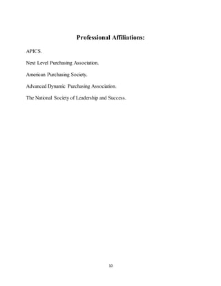 10
Professional Affiliations:
APICS.
Next Level Purchasing Association.
American Purchasing Society.
Advanced Dynamic Purchasing Association.
The National Society of Leadership and Success.
 