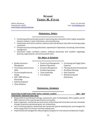 11
Résumé
TER R Y M. FIT CH
2605 N.74th Avenue Phone:773–495-6256
Elmwood Park,IL 60707 Email:tfitch2005@aol.com
www.linkedin.com/in/terryfitchmba
PROFESSIONAL PROFILE
 Purchasing professional experienced in maximizing sales and profits within highly competitive
dynamic markets in retail, distribution, and manufacturing.
 Impact buyer with skillsto achieve maximumsalesand decrease costs while minimizing surplus
inventories.
 Entrepreneurial purchasing professional, experienced in Operations, Purchasing, and Inventory
management.
 Charismatic leader, confident, creative, ambitious personality with excellent negotiating,
planning, organizational, and communication skills.
KEY AREAS OF EXPERTISE
 Quality Assurance
Management
 Forecasting and Inventory
Skills
 Process Simplification &
Design
 ERP / MRP Software
Knowledge
 Staff Development
 Client Relations
 ProjectCycleManagement
 Business Operations
 Inventory Management
 Facilities Operations
 Team Leadership
 Cost Analysis
 Purchasing and Supply Chain
Expertise
 Planning Systems Development
 Workflow Planning
 Sales Expertise
 Manufacturing and
Distribution
PROFESSIONAL EXPERIENCE
ADJUSTABLE CLAMP D/B/A PONY TOOLS, CHICAGO, ILLINOIS 2013 – 2016
PURCHASING MANAGER (2015-2016)
 Responsible for purchasing all castings, components, parts, finished goods, office supplies, and all
MRO materials at the required specifications and quality.
 Expert negotiator, maintained new and current relationships with all vendors and sub-contractors
through reciprocity and promoting win-win relationships.
 Led in selecting suppliers, determined and maintained optimal stocking levels, and managed the
entire supply chain to minimize inventory holding costs.
 Implemented and managed the inbound logistics program for international and domestic freight.
 