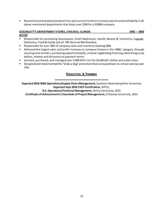 13
 Researchedandanalyzed productlinesand current trendsto increase volume andprofitabilityinall
above mentioned departments that totals over $2Mfor a $100Mcompany.
GOLDBLATT’S DEPARTMENT STORES, CHICAGO, ILLINOIS 1992 – 2003
BUYER
 Responsible for purchasing Housewares, Small Appliances, Health, Beauty & Cosmetics, Luggage,
Stationery, Food & Candy and all .99¢ General Merchandise.
 Responsible for over 30% of company sales and inventory totaling $9M.
 Achieved the largest sales and profit increases in company history in the HB&C category through
sourcingnewvendors,purchasingopportunistically,creative negotiatingof pricing,advertisingco-op
dollars, rebates and discounts on payment terms.
 Sourced, purchased, and managed over 5,000 SKU’s for the Goldblatt’s dollar and under store.
 Designedandimplementedthe “Grab-a-Bag”promotionthatincreasedback-to-school salesbyover
15%.
EDUCATION & TRAINING
Expected 2018 MBA Operations/Supply Chain Management, Southern New Hampshire University
Expected Sept 2016 CSCP Certification, APICS,
B.S. Operations/Technical Management, DeVry University, 2015
Certificate of Achievement in Essentials of Project Management, Villanova University, 2015
 