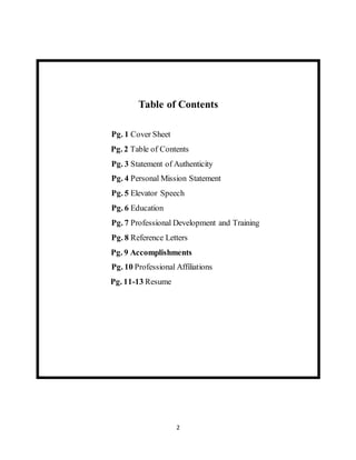 2
Table of Contents
Pg. 1 Cover Sheet
Pg. 2 Table of Contents
Pg. 3 Statement of Authenticity
Pg. 4 Personal Mission Statement
Pg. 5 Elevator Speech
Pg. 6 Education
Pg. 7 Professional Development and Training
Pg. 8 Reference Letters
Pg. 9 Accomplishments
Pg. 10 Professional Affiliations
Pg. 11-13 Resume
 