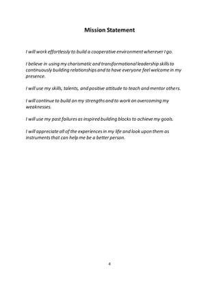 4
Mission Statement
I will work effortlessly to build a cooperative environmentwherever I go.
I believe in using my charismatic and transformationalleadership skillsto
continuously building relationshipsand to have everyone feelwelcome in my
presence.
I will use my skills, talents, and positive attitude to teach and mentor others.
I will continue to build on my strengthsand to work on overcoming my
weaknesses.
I will use my past failuresas inspired building blocks to achieve my goals.
I will appreciate all of the experiencesin my life and look upon them as
instrumentsthat can help me be a better person.
 