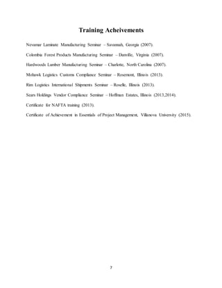 7
Training Acheivements
Nevamar Laminate Manufacturing Seminar – Savannah, Georgia (2007).
Colombia Forest Products Manufacturing Seminar – Danville, Virginia (2007).
Hardwoods Lumber Manufacturing Seminar – Charlotte, North Carolina (2007).
Mohawk Logistics Customs Compliance Seminar – Rosemont, Illinois (2013).
Rim Logistics International Shipments Seminar – Roselle, Illinois (2013).
Sears Holdings Vendor Compliance Seminar – Hoffman Estates, Illinois (2013,2014).
Certificate for NAFTA training (2013).
Certificate of Achievement in Essentials of Project Management, Villanova University (2015).
 