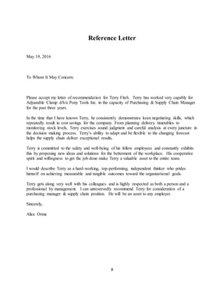 8
Reference Letter
May 19, 2016
To Whom It May Concern:
Please accept my letter of recommendation for Terry Fitch. Terry has worked very capably for
Adjustable Clamp d/b/a Pony Tools Inc. in the capacity of Purchasing & Supply Chain Manager
for the past three years.
In the time that I have known Terry, he consistently demonstrates keen negotiating skills, which
repeatedly result in cost savings for the company. From planning delivery timetables to
monitoring stock levels, Terry exercises sound judgment and careful analysis at every juncture in
the decision making process. Terry’s ability to adapt and be flexible to the changing forecast
helps the supply chain deliver exceptional results.
Terry is committed to the safety and well-being of his fellow employees and constantly exhibits
this by proposing new ideas and solutions for the betterment of the workplace. His cooperative
spirit and willingness to get the job done make Terry a valuable asset to the entire team.
I would describe Terry as a hard-working, top-performing, independent thinker who prides
himself on achieving measurable and tangible outcomes toward the organizational goals.
Terry gets along very well with his colleagues and is highly respected as both a person and a
professional by management. I can unreservedly recommend Terry for consideration of a
purchasing manager & supply chain position. He will be an asset to any employer.
Sincerely,
Alice Orme
 