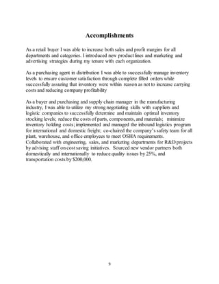 9
Accomplishments
As a retail buyer I was able to increase both sales and profit margins for all
departments and categories. I introduced new productlines and marketing and
advertising strategies during my tenure with each organization.
As a purchasing agent in distribution I was able to successfully manage inventory
levels to ensure customer satisfaction through complete filled orders while
successfully assuring that inventory were within reason as not to increase carrying
costs and reducing company profitability
As a buyer and purchasing and supply chain manager in the manufacturing
industry, I was able to utilize my strong negotiating skills with suppliers and
logistic companies to successfully determine and maintain optimal inventory
stocking levels; reduce the costs of parts, components, and materials; minimize
inventory holding costs;implemented and managed the inbound logistics program
for international and domestic freight; co-chaired the company’s safety team for all
plant, warehouse, and office employees to meet OSHA requirements.
Collaborated with engineering, sales, and marketing departments for R&D projects
by advising staff on costsaving initiatives. Sourced new vendor partners both
domestically and internationally to reduce quality issues by 25%, and
transportation costs by $200,000.
 