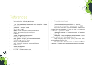 Références
•   Communication et design graphique                                  •      Production audiovisuelle
                                                                                                                                                moc.s
-   Trisa : fabriquant soins dentaires et soins capillaires - Suisse   -       Spots publicitaires Promosport 2007 et 2008
-   Promosport                                                         -       Documentaire: «Il était une fois une épicerie» 2008
-   Victorinox : Couteaux suisse                                       -       En cours de production, long métrage fiction «Entre chiens
-   Le ménager du golf                                                 et loups» (obtention d’une aide à la réécriture par le ministère de
-   SPIM : société promotion industrie métallique                      la culture et du patrimoine 2008)
-   SOGIP : générale industrie de peinture                             -       Réalisation théma «Le flamenco» pour la Télévision
-   LUXTRAL                                                            française La Cinq.
-   Xpack : société industrie plastique                                -       Réalisation d’institutionnels pour plusieurs boites françai-
-   Violon bleu, Tunisie, Londres                                      ses: Anares Multimédia, VidéorBis, L’Arène…etc.
-   SIPH : société industrie en produits hygiéniques                   -       Story boarding de plusieurs spots publicitaires: Saîd,
-   Dolce Bamby : couches bébés                                        Tunisiana, Délice Danone…etc.
-   Bison : boisson énergétique                                        -       Stoary boarding et réalisation du court métrage fiction
-   Cadé : Cocktails pétillants /boisson pétillantes                   « NORMAL» présenté dans plusieurs festivals internationaux
-   Coffee break
                                                                                                                                              enu ruoP
-   Souissi home center
-   Arts et confort
-   LOOK MODELS INTERNATIONAL
 