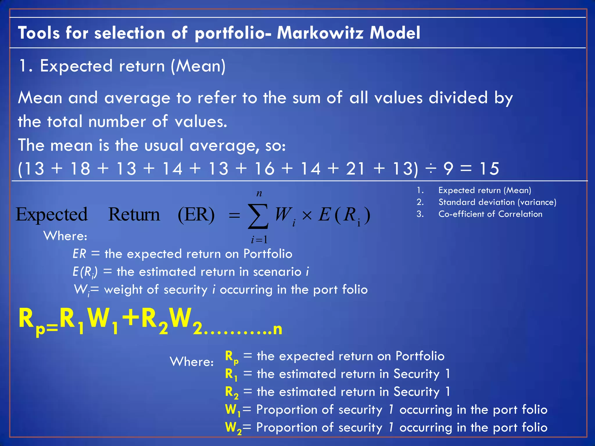 Tools for selection of portfolio- Markowitz Model
1. Expected return (Mean)
Mean and average to refer to the sum of all values divided by
the total number of values.
The mean is the usual average, so:
(13 + 18 + 13 + 14 + 13 + 16 + 14 + 21 + 13) ÷ 9 = 15
                                       n                         1.   Expected return (Mean)


                                     W
                                                                 2.   Standard deviation (variance)
Expected      Return (ER)                   i
                                                  E ( Ri )      3.   Co-efficient of Correlation

   Where:                            i 1
      ER = the expected return on Portfolio
      E(Ri) = the estimated return in scenario i
      Wi= weight of security i occurring in the port folio

Rp=R1W1+R2W2………..n
                        Where: Rp = the expected return on Portfolio
                               R1 = the estimated return in Security 1
                               R2 = the estimated return in Security 1
                               W1= Proportion of security 1 occurring in the port folio
                               W2= Proportion of security 1 occurring in the port folio
 