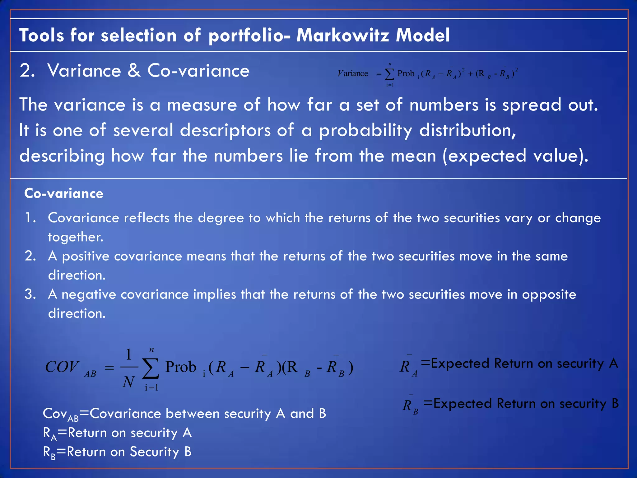 Tools for selection of portfolio- Markowitz Model
2. Variance & Co-variance
                                                                           n                    _                  _
                                                            V ariance          Prob i ( R A  R A )  (R
                                                                                                    2                     2
                                                                                                             B
                                                                                                                 - RB )
                                                                          i 1



The variance is a measure of how far a set of numbers is spread out.
It is one of several descriptors of a probability distribution,
describing how far the numbers lie from the mean (expected value).
Co-variance
1. Covariance reflects the degree to which the returns of the two securities vary or change
   together.
2. A positive covariance means that the returns of the two securities move in the same
   direction.
3. A negative covariance implies that the returns of the two securities move in opposite
   direction.

                       n                    _              _                       _
                  1
   COV   AB
              
                  N
                       Prob   i
                                   ( R A  R A )(R   B
                                                         - RB )                  R A =Expected Return on security A
                      i 1                                                          _
                                                                                  R B =Expected Return on security B
  CovAB=Covariance between security A and B
  RA=Return on security A
  RB=Return on Security B
 