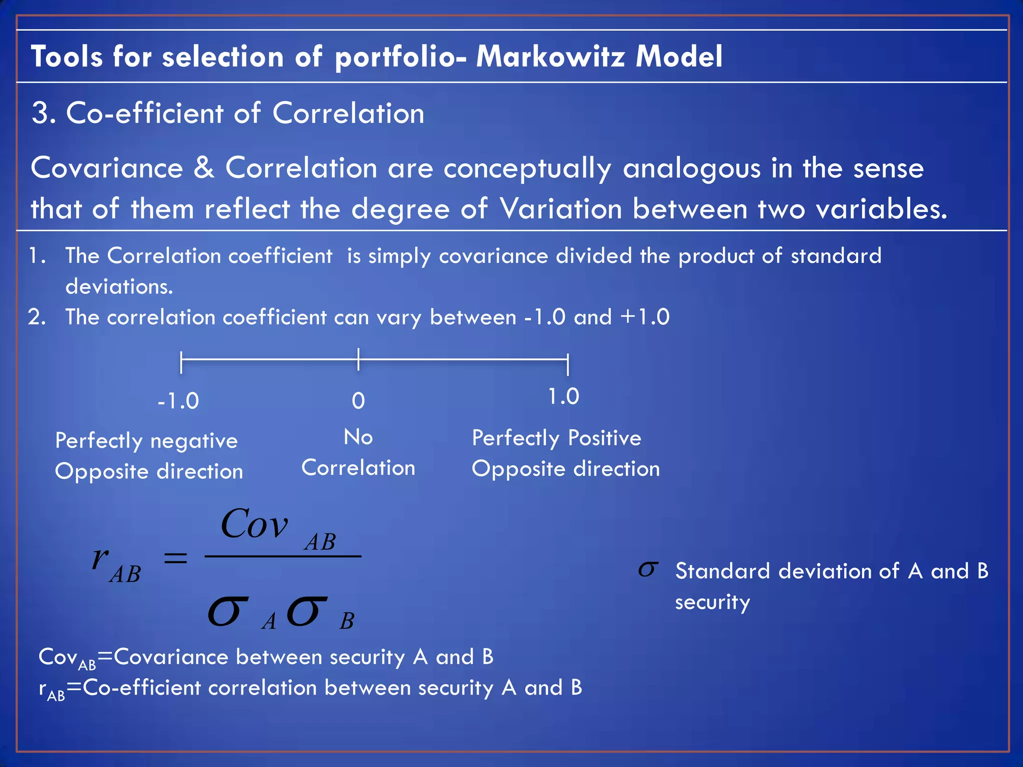 Tools for selection of portfolio- Markowitz Model
3. Co-efficient of Correlation
Covariance & Correlation are conceptually analogous in the sense
that of them reflect the degree of Variation between two variables.
1. The Correlation coefficient is simply covariance divided the product of standard
   deviations.
2. The correlation coefficient can vary between -1.0 and +1.0


            -1.0              0                   1.0
  Perfectly negative          No           Perfectly Positive
  Opposite direction      Correlation      Opposite direction

                   Cov
      r AB               AB
                                                               Standard deviation of A and B
                     A       B
                                                                security

 CovAB=Covariance between security A and B
 rAB=Co-efficient correlation between security A and B
 