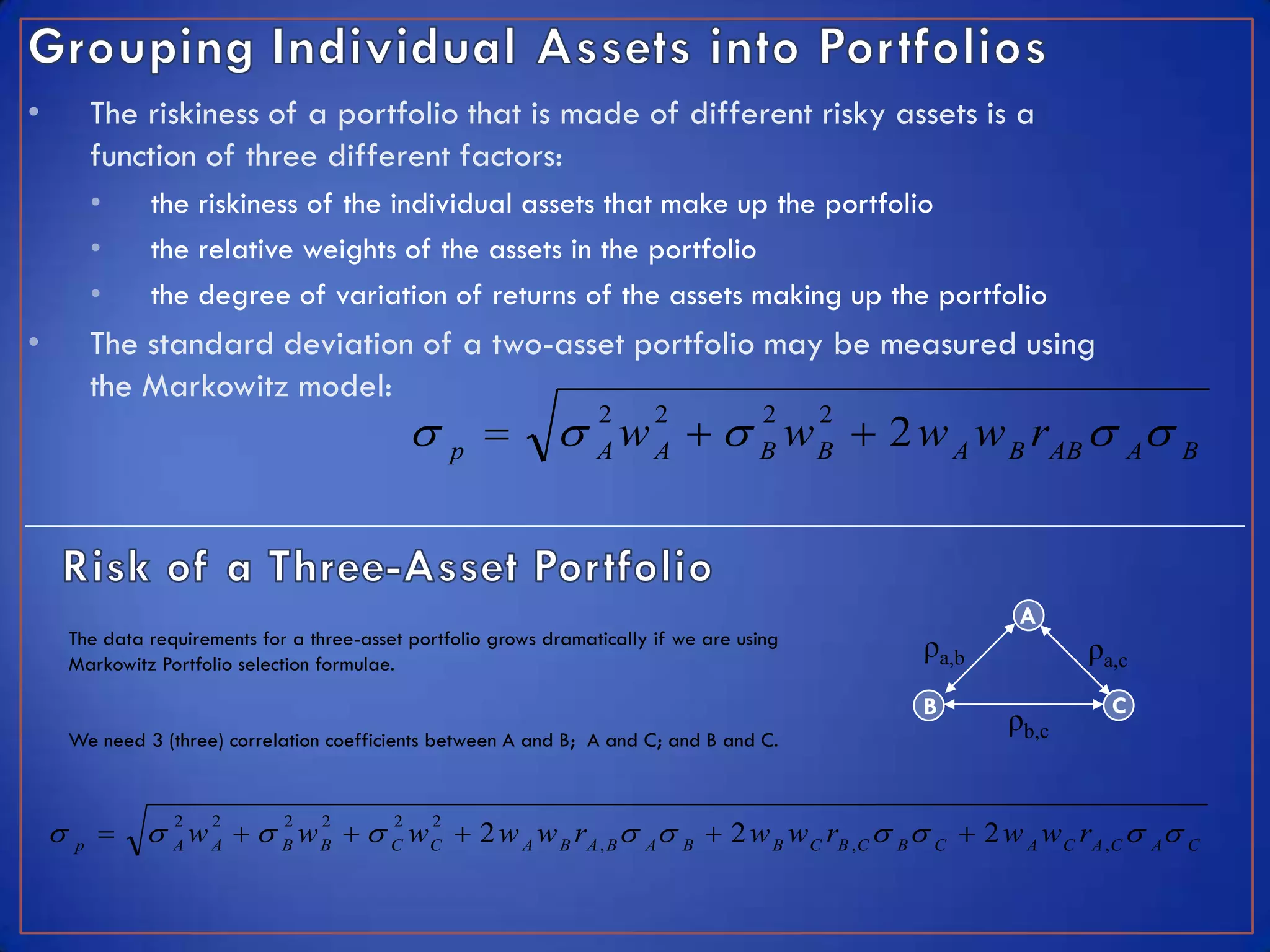 •           The riskiness of a portfolio that is made of different risky assets is a
            function of three different factors:
            •    the riskiness of the individual assets that make up the portfolio
            •    the relative weights of the assets in the portfolio
            •    the degree of variation of returns of the assets making up the portfolio
•           The standard deviation of a two-asset portfolio may be measured using
            the Markowitz model:
                                                                w   w  2 w A w B rAB  A B
                                                                      2      2           2     2
                                                       p              A      A           B     B




                                                                                                           A
        The data requirements for a three-asset portfolio grows dramatically if we are using
        Markowitz Portfolio selection formulae.
                                                                                                   ρa,b          ρa,c
                                                                                                   B               C
                                                                                                          ρb,c
        We need 3 (three) correlation coefficients between A and B; A and C; and B and C.



                A w A   B w B   C w C  2 w A w B rA , B  A B  2 w B w C rB , C  B  C  2 w A w C rA , C  A C
                    2   2        2   2        2    2
        p
 