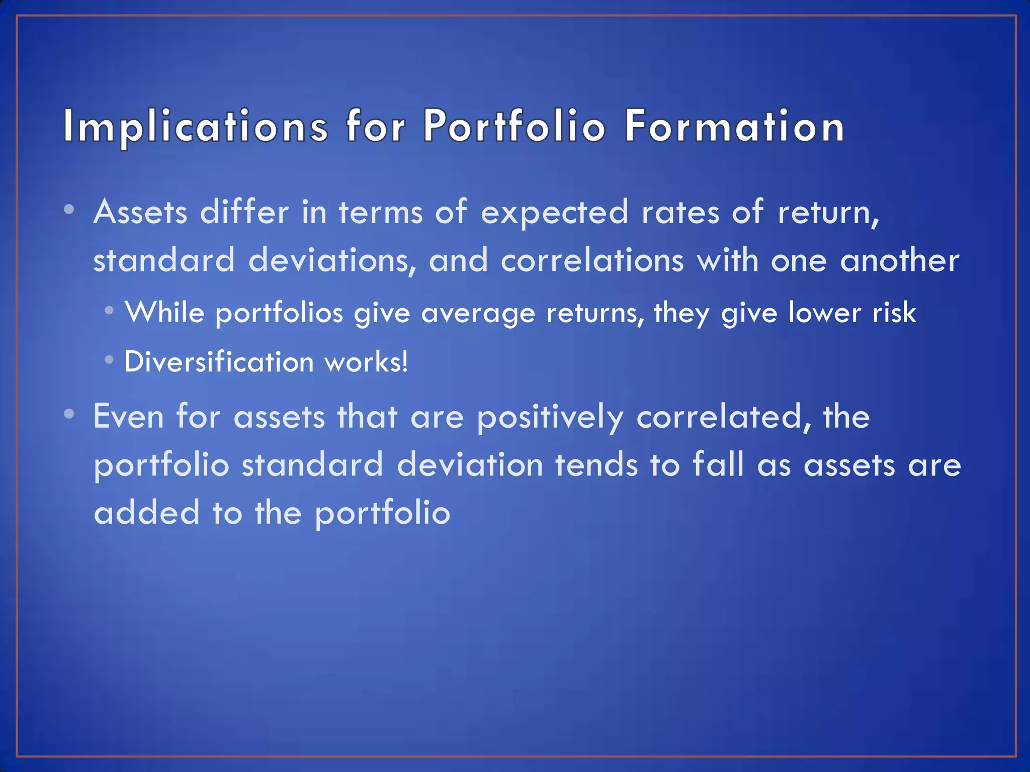 • Assets differ in terms of expected rates of return,
  standard deviations, and correlations with one another
  • While portfolios give average returns, they give lower risk
  • Diversification works!
• Even for assets that are positively correlated, the
  portfolio standard deviation tends to fall as assets are
  added to the portfolio
 
