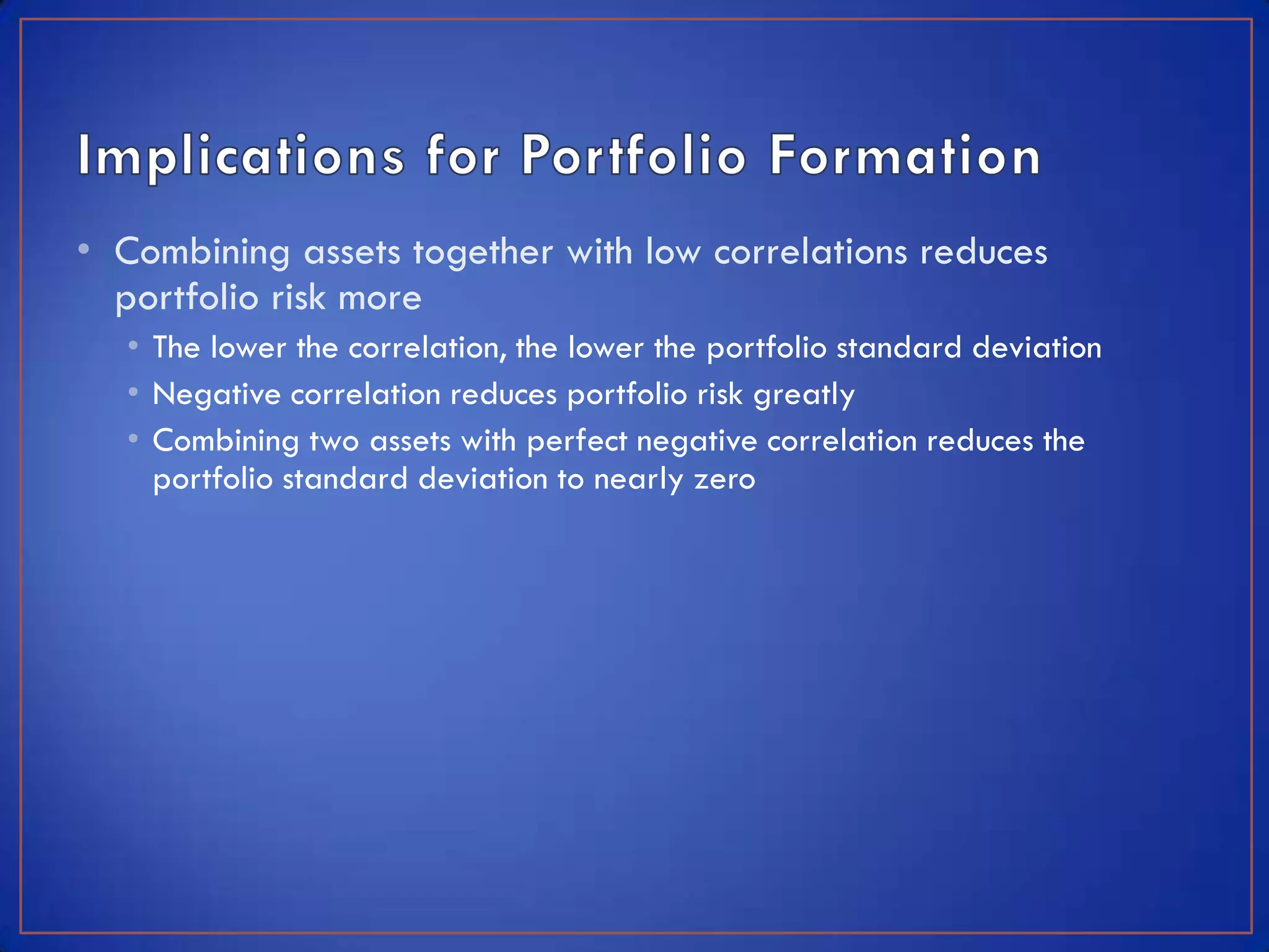 • Combining assets together with low correlations reduces
  portfolio risk more
  • The lower the correlation, the lower the portfolio standard deviation
  • Negative correlation reduces portfolio risk greatly
  • Combining two assets with perfect negative correlation reduces the
    portfolio standard deviation to nearly zero
 