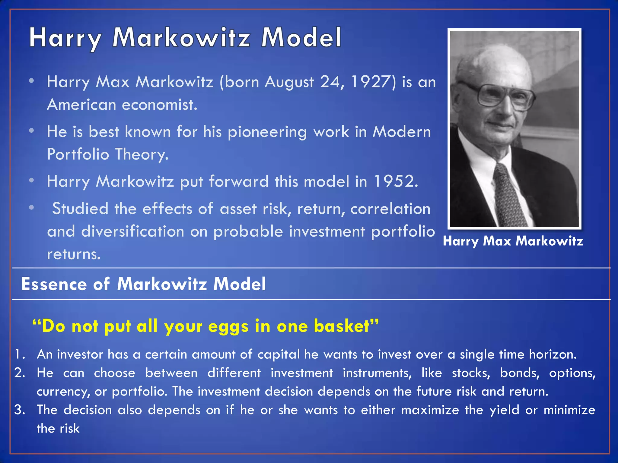 • Harry Max Markowitz (born August 24, 1927) is an
    American economist.
  • He is best known for his pioneering work in Modern
    Portfolio Theory.
  • Harry Markowitz put forward this model in 1952.
  • Studied the effects of asset risk, return, correlation
    and diversification on probable investment portfolio Harry Max Markowitz
    returns.
 Essence of Markowitz Model

  “Do not put all your eggs in one basket”
1. An investor has a certain amount of capital he wants to invest over a single time horizon.
2. He can choose between different investment instruments, like stocks, bonds, options,
   currency, or portfolio. The investment decision depends on the future risk and return.
3. The decision also depends on if he or she wants to either maximize the yield or minimize
   the risk
 