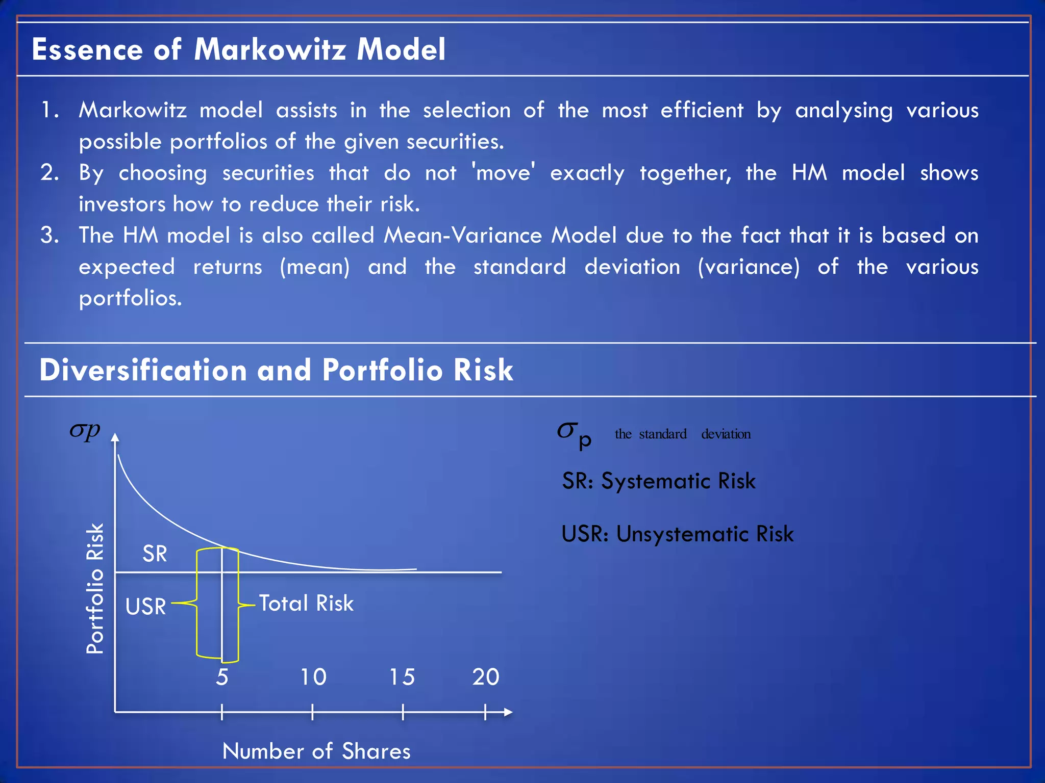 Essence of Markowitz Model
1. Markowitz model assists in the selection of the most efficient by analysing various
   possible portfolios of the given securities.
2. By choosing securities that do not 'move' exactly together, the HM model shows
   investors how to reduce their risk.
3. The HM model is also called Mean-Variance Model due to the fact that it is based on
   expected returns (mean) and the standard deviation (variance) of the various
   portfolios.

Diversification and Portfolio Risk
  p                                                 p   the standard deviation


                                                     SR: Systematic Risk

                                                     USR: Unsystematic Risk
   Portfolio Risk




                     SR

                    USR       Total Risk

                          5       10       15   20

                          Number of Shares
 