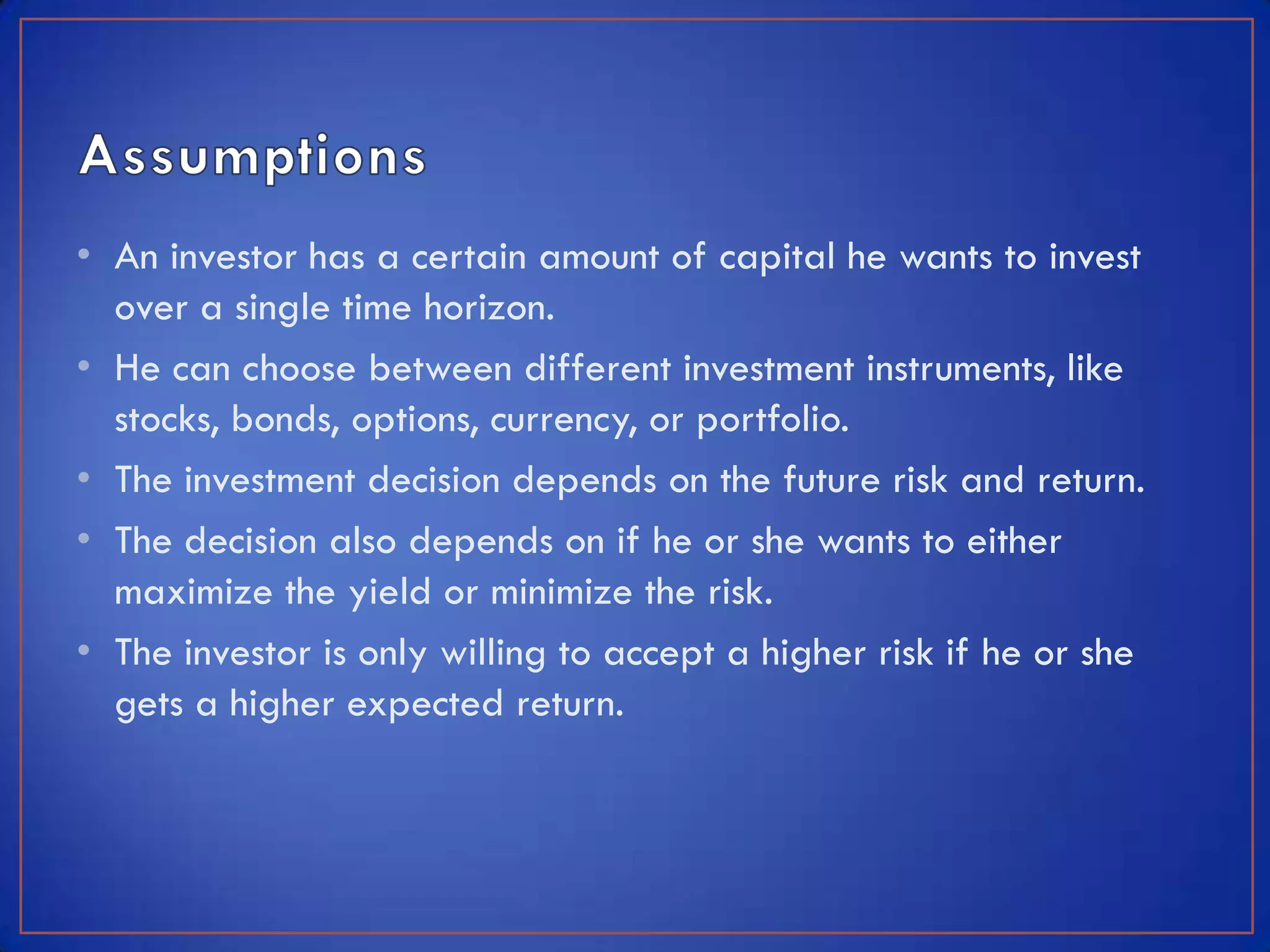 • An investor has a certain amount of capital he wants to invest
  over a single time horizon.
• He can choose between different investment instruments, like
  stocks, bonds, options, currency, or portfolio.
• The investment decision depends on the future risk and return.
• The decision also depends on if he or she wants to either
  maximize the yield or minimize the risk.
• The investor is only willing to accept a higher risk if he or she
  gets a higher expected return.
 
