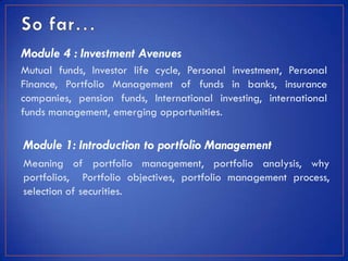 Module 4 : Investment Avenues
Mutual funds, Investor life cycle, Personal investment, Personal
Finance, Portfolio Management of funds in banks, insurance
companies, pension funds, International investing, international
funds management, emerging opportunities.

Module 1: Introduction to portfolio Management
Meaning of portfolio management, portfolio analysis, why
portfolios, Portfolio objectives, portfolio management process,
selection of securities.
 