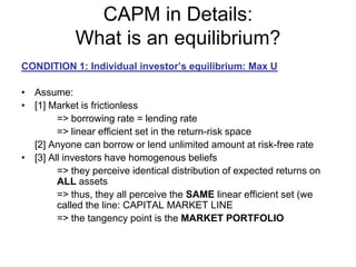 CAPM in Details:
What is an equilibrium?
CONDITION 1: Individual investor’s equilibrium: Max U
• Assume:
• [1] Market is frictionless
=> borrowing rate = lending rate
=> linear efficient set in the return-risk space
[2] Anyone can borrow or lend unlimited amount at risk-free rate
• [3] All investors have homogenous beliefs
=> they perceive identical distribution of expected returns on
ALL assets
=> thus, they all perceive the SAME linear efficient set (we
called the line: CAPITAL MARKET LINE
=> the tangency point is the MARKET PORTFOLIO
 