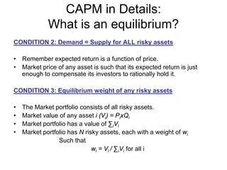 CAPM in Details:
What is an equilibrium?
CONDITION 2: Demand = Supply for ALL risky assets
• Remember expected return is a function of price.
• Market price of any asset is such that its expected return is just
enough to compensate its investors to rationally hold it.
CONDITION 3: Equilibrium weight of any risky assets
• The Market portfolio consists of all risky assets.
• Market value of any asset i (Vi) = PixQi
• Market portfolio has a value of ∑iVi
• Market portfolio has N risky assets, each with a weight of wi
Such that
wi = Vi / ∑iVi for all i
 