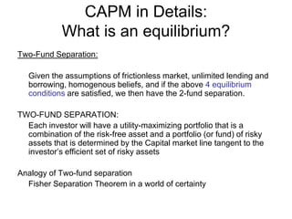 CAPM in Details:
What is an equilibrium?
Two-Fund Separation:
Given the assumptions of frictionless market, unlimited lending and
borrowing, homogenous beliefs, and if the above 4 equilibrium
conditions are satisfied, we then have the 2-fund separation.
TWO-FUND SEPARATION:
Each investor will have a utility-maximizing portfolio that is a
combination of the risk-free asset and a portfolio (or fund) of risky
assets that is determined by the Capital market line tangent to the
investor’s efficient set of risky assets
Analogy of Two-fund separation
Fisher Separation Theorem in a world of certainty
 